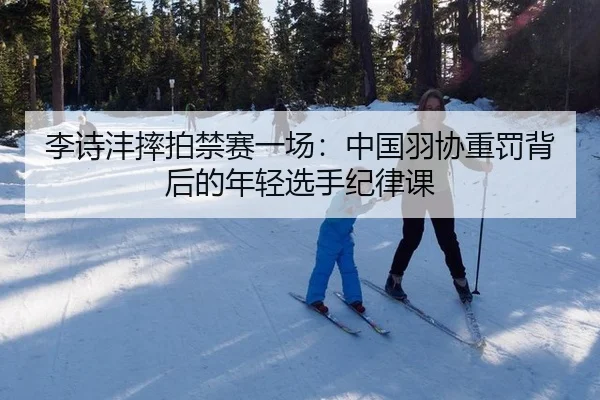 李诗沣摔拍禁赛一场：中国羽协重罚背后的年轻选手纪律课