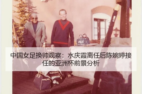 中国女足换帅观察：水庆霞离任后陈婉婷接任的亚洲杯前景分析
